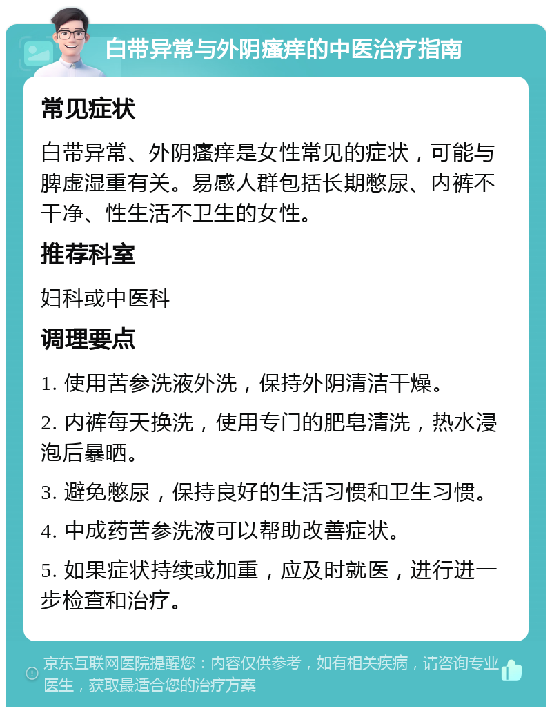 白带异常与外阴瘙痒的中医治疗指南 常见症状 白带异常、外阴瘙痒是女性常见的症状，可能与脾虚湿重有关。易感人群包括长期憋尿、内裤不干净、性生活不卫生的女性。 推荐科室 妇科或中医科 调理要点 1. 使用苦参洗液外洗，保持外阴清洁干燥。 2. 内裤每天换洗，使用专门的肥皂清洗，热水浸泡后暴晒。 3. 避免憋尿，保持良好的生活习惯和卫生习惯。 4. 中成药苦参洗液可以帮助改善症状。 5. 如果症状持续或加重，应及时就医，进行进一步检查和治疗。