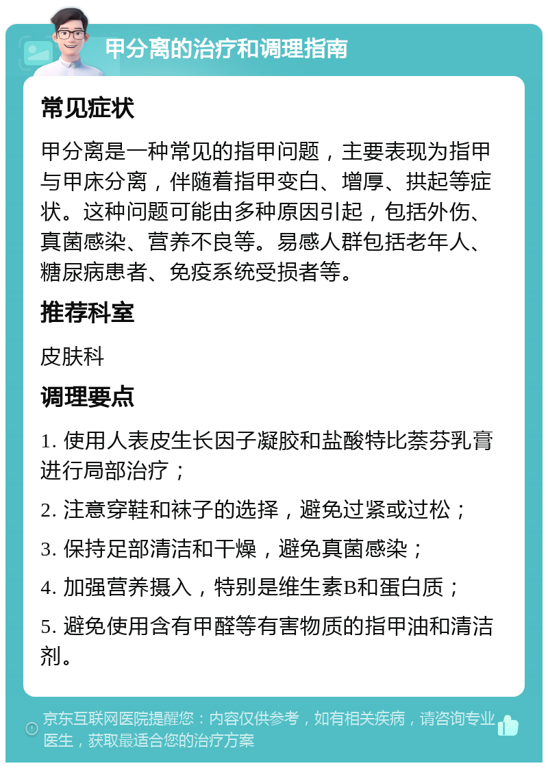 甲分离的治疗和调理指南 常见症状 甲分离是一种常见的指甲问题，主要表现为指甲与甲床分离，伴随着指甲变白、增厚、拱起等症状。这种问题可能由多种原因引起，包括外伤、真菌感染、营养不良等。易感人群包括老年人、糖尿病患者、免疫系统受损者等。 推荐科室 皮肤科 调理要点 1. 使用人表皮生长因子凝胶和盐酸特比萘芬乳膏进行局部治疗； 2. 注意穿鞋和袜子的选择，避免过紧或过松； 3. 保持足部清洁和干燥，避免真菌感染； 4. 加强营养摄入，特别是维生素B和蛋白质； 5. 避免使用含有甲醛等有害物质的指甲油和清洁剂。