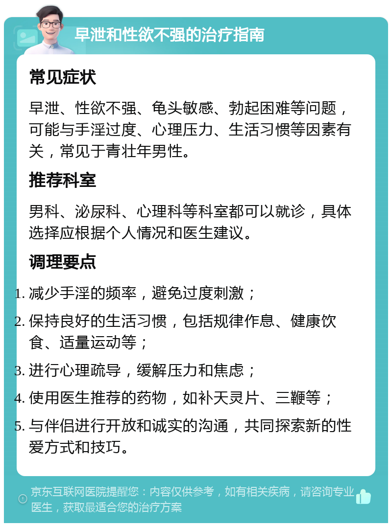 早泄和性欲不强的治疗指南 常见症状 早泄、性欲不强、龟头敏感、勃起困难等问题，可能与手淫过度、心理压力、生活习惯等因素有关，常见于青壮年男性。 推荐科室 男科、泌尿科、心理科等科室都可以就诊，具体选择应根据个人情况和医生建议。 调理要点 减少手淫的频率，避免过度刺激； 保持良好的生活习惯，包括规律作息、健康饮食、适量运动等； 进行心理疏导，缓解压力和焦虑； 使用医生推荐的药物，如补天灵片、三鞭等； 与伴侣进行开放和诚实的沟通，共同探索新的性爱方式和技巧。