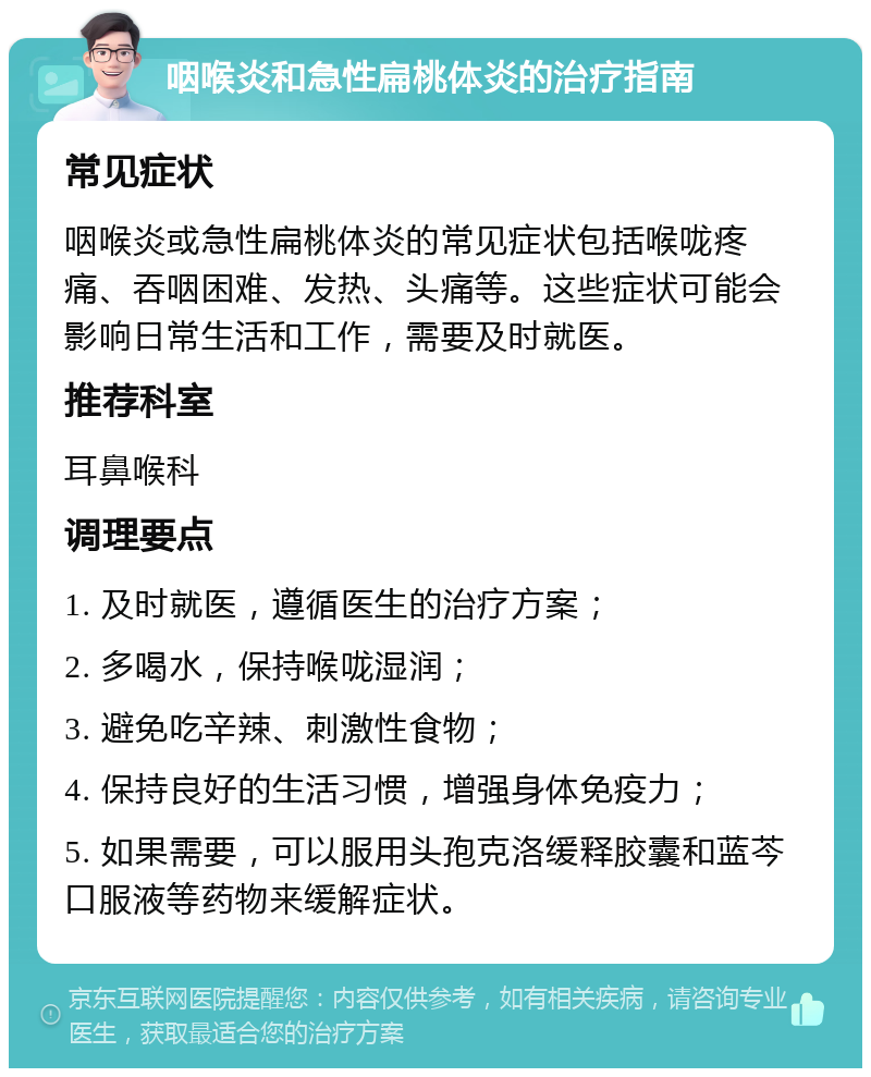 咽喉炎和急性扁桃体炎的治疗指南 常见症状 咽喉炎或急性扁桃体炎的常见症状包括喉咙疼痛、吞咽困难、发热、头痛等。这些症状可能会影响日常生活和工作，需要及时就医。 推荐科室 耳鼻喉科 调理要点 1. 及时就医，遵循医生的治疗方案； 2. 多喝水，保持喉咙湿润； 3. 避免吃辛辣、刺激性食物； 4. 保持良好的生活习惯，增强身体免疫力； 5. 如果需要，可以服用头孢克洛缓释胶囊和蓝芩口服液等药物来缓解症状。