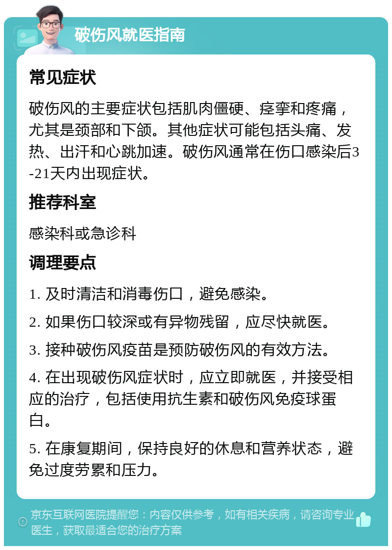 破伤风就医指南 常见症状 破伤风的主要症状包括肌肉僵硬、痉挛和疼痛，尤其是颈部和下颌。其他症状可能包括头痛、发热、出汗和心跳加速。破伤风通常在伤口感染后3-21天内出现症状。 推荐科室 感染科或急诊科 调理要点 1. 及时清洁和消毒伤口，避免感染。 2. 如果伤口较深或有异物残留，应尽快就医。 3. 接种破伤风疫苗是预防破伤风的有效方法。 4. 在出现破伤风症状时，应立即就医，并接受相应的治疗，包括使用抗生素和破伤风免疫球蛋白。 5. 在康复期间，保持良好的休息和营养状态，避免过度劳累和压力。