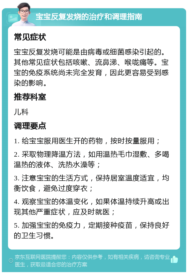 宝宝反复发烧的治疗和调理指南 常见症状 宝宝反复发烧可能是由病毒或细菌感染引起的。其他常见症状包括咳嗽、流鼻涕、喉咙痛等。宝宝的免疫系统尚未完全发育，因此更容易受到感染的影响。 推荐科室 儿科 调理要点 1. 给宝宝服用医生开的药物，按时按量服用； 2. 采取物理降温方法，如用温热毛巾湿敷、多喝温热的液体、洗热水澡等； 3. 注意宝宝的生活方式，保持居室温度适宜，均衡饮食，避免过度穿衣； 4. 观察宝宝的体温变化，如果体温持续升高或出现其他严重症状，应及时就医； 5. 加强宝宝的免疫力，定期接种疫苗，保持良好的卫生习惯。