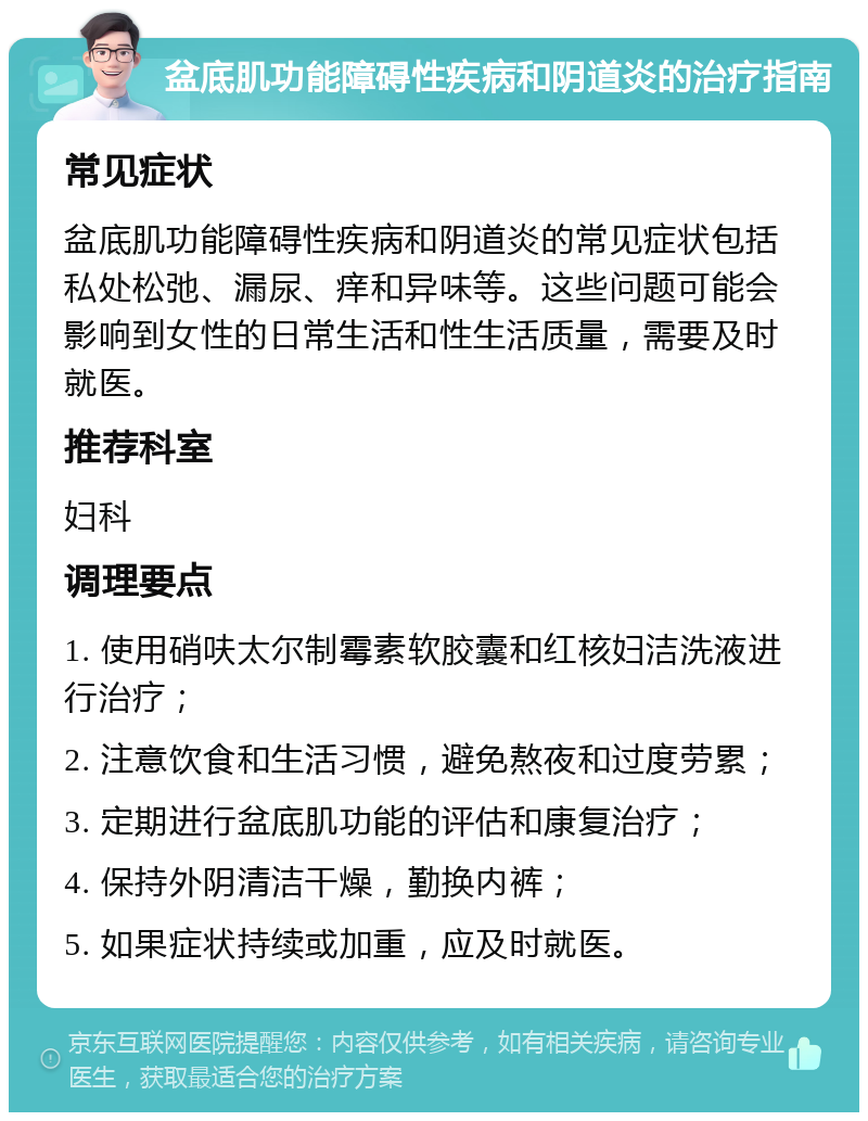 盆底肌功能障碍性疾病和阴道炎的治疗指南 常见症状 盆底肌功能障碍性疾病和阴道炎的常见症状包括私处松弛、漏尿、痒和异味等。这些问题可能会影响到女性的日常生活和性生活质量，需要及时就医。 推荐科室 妇科 调理要点 1. 使用硝呋太尔制霉素软胶囊和红核妇洁洗液进行治疗； 2. 注意饮食和生活习惯，避免熬夜和过度劳累； 3. 定期进行盆底肌功能的评估和康复治疗； 4. 保持外阴清洁干燥，勤换内裤； 5. 如果症状持续或加重，应及时就医。