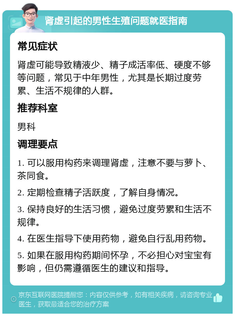 肾虚引起的男性生殖问题就医指南 常见症状 肾虚可能导致精液少、精子成活率低、硬度不够等问题，常见于中年男性，尤其是长期过度劳累、生活不规律的人群。 推荐科室 男科 调理要点 1. 可以服用构药来调理肾虚，注意不要与萝卜、茶同食。 2. 定期检查精子活跃度，了解自身情况。 3. 保持良好的生活习惯，避免过度劳累和生活不规律。 4. 在医生指导下使用药物，避免自行乱用药物。 5. 如果在服用构药期间怀孕，不必担心对宝宝有影响，但仍需遵循医生的建议和指导。