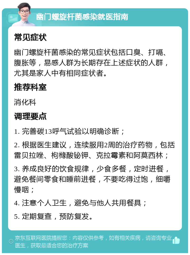 幽门螺旋杆菌感染就医指南 常见症状 幽门螺旋杆菌感染的常见症状包括口臭、打嗝、腹胀等，易感人群为长期存在上述症状的人群，尤其是家人中有相同症状者。 推荐科室 消化科 调理要点 1. 完善碳13呼气试验以明确诊断； 2. 根据医生建议，连续服用2周的治疗药物，包括雷贝拉唑、枸橼酸铋钾、克拉霉素和阿莫西林； 3. 养成良好的饮食规律，少食多餐，定时进餐，避免餐间零食和睡前进餐，不要吃得过饱，细嚼慢咽； 4. 注意个人卫生，避免与他人共用餐具； 5. 定期复查，预防复发。