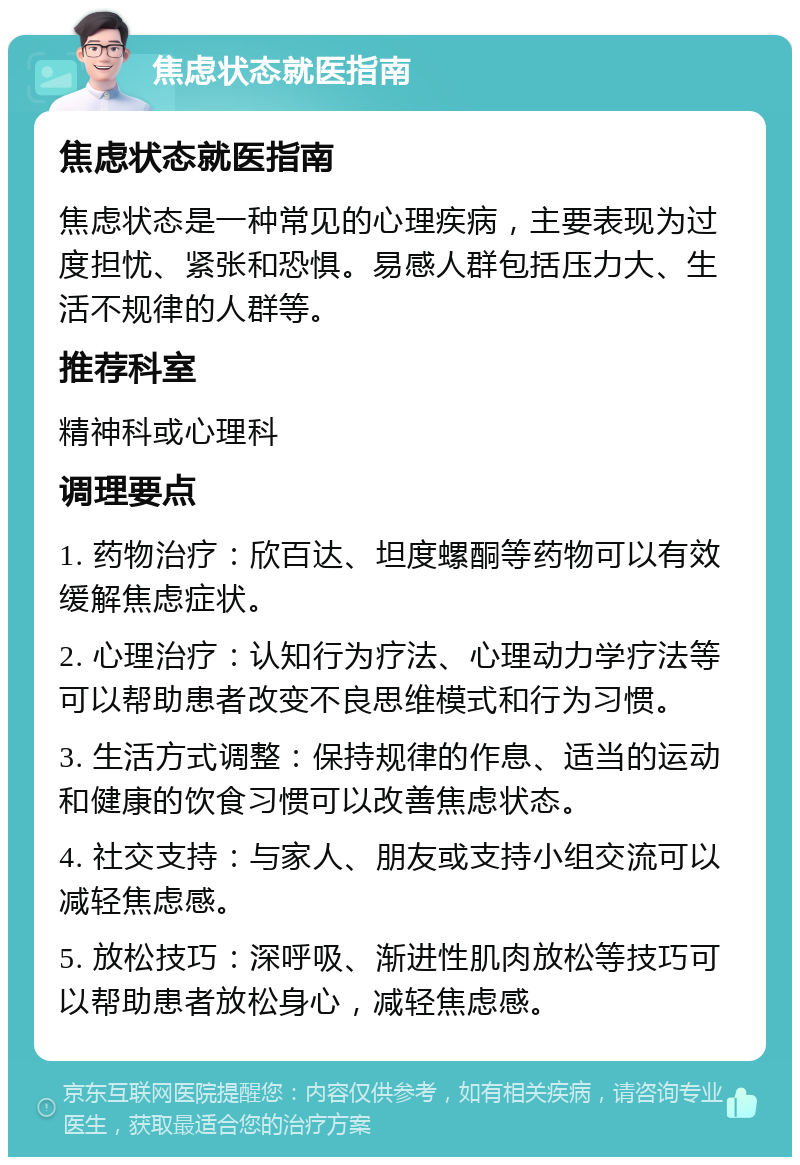 焦虑状态就医指南 焦虑状态就医指南 焦虑状态是一种常见的心理疾病，主要表现为过度担忧、紧张和恐惧。易感人群包括压力大、生活不规律的人群等。 推荐科室 精神科或心理科 调理要点 1. 药物治疗：欣百达、坦度螺酮等药物可以有效缓解焦虑症状。 2. 心理治疗：认知行为疗法、心理动力学疗法等可以帮助患者改变不良思维模式和行为习惯。 3. 生活方式调整：保持规律的作息、适当的运动和健康的饮食习惯可以改善焦虑状态。 4. 社交支持：与家人、朋友或支持小组交流可以减轻焦虑感。 5. 放松技巧：深呼吸、渐进性肌肉放松等技巧可以帮助患者放松身心，减轻焦虑感。