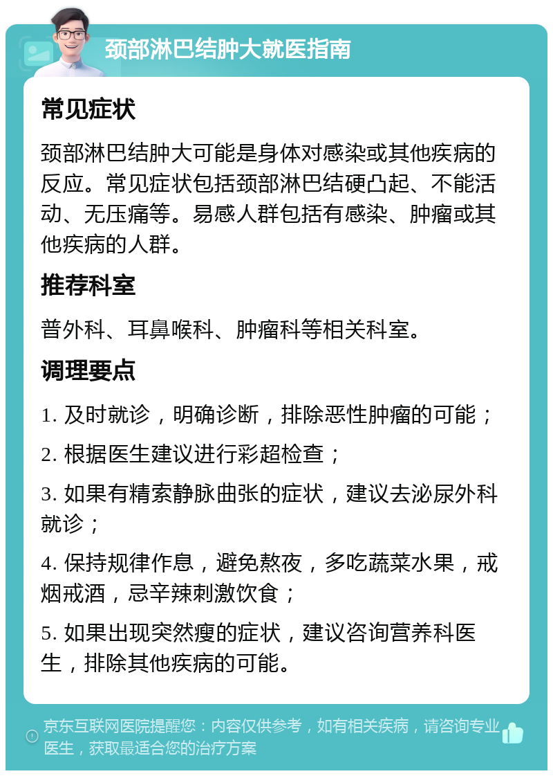 颈部淋巴结肿大就医指南 常见症状 颈部淋巴结肿大可能是身体对感染或其他疾病的反应。常见症状包括颈部淋巴结硬凸起、不能活动、无压痛等。易感人群包括有感染、肿瘤或其他疾病的人群。 推荐科室 普外科、耳鼻喉科、肿瘤科等相关科室。 调理要点 1. 及时就诊，明确诊断，排除恶性肿瘤的可能； 2. 根据医生建议进行彩超检查； 3. 如果有精索静脉曲张的症状，建议去泌尿外科就诊； 4. 保持规律作息，避免熬夜，多吃蔬菜水果，戒烟戒酒，忌辛辣刺激饮食； 5. 如果出现突然瘦的症状，建议咨询营养科医生，排除其他疾病的可能。