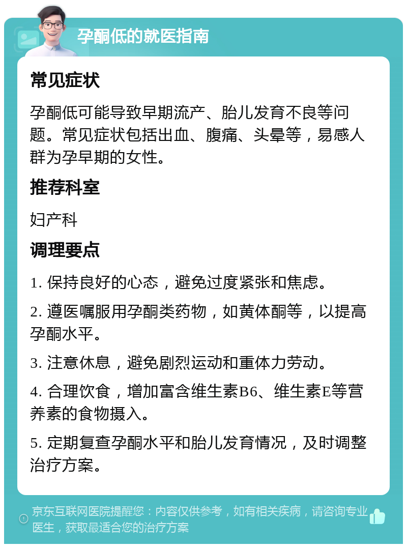 孕酮低的就医指南 常见症状 孕酮低可能导致早期流产、胎儿发育不良等问题。常见症状包括出血、腹痛、头晕等，易感人群为孕早期的女性。 推荐科室 妇产科 调理要点 1. 保持良好的心态，避免过度紧张和焦虑。 2. 遵医嘱服用孕酮类药物，如黄体酮等，以提高孕酮水平。 3. 注意休息，避免剧烈运动和重体力劳动。 4. 合理饮食，增加富含维生素B6、维生素E等营养素的食物摄入。 5. 定期复查孕酮水平和胎儿发育情况，及时调整治疗方案。