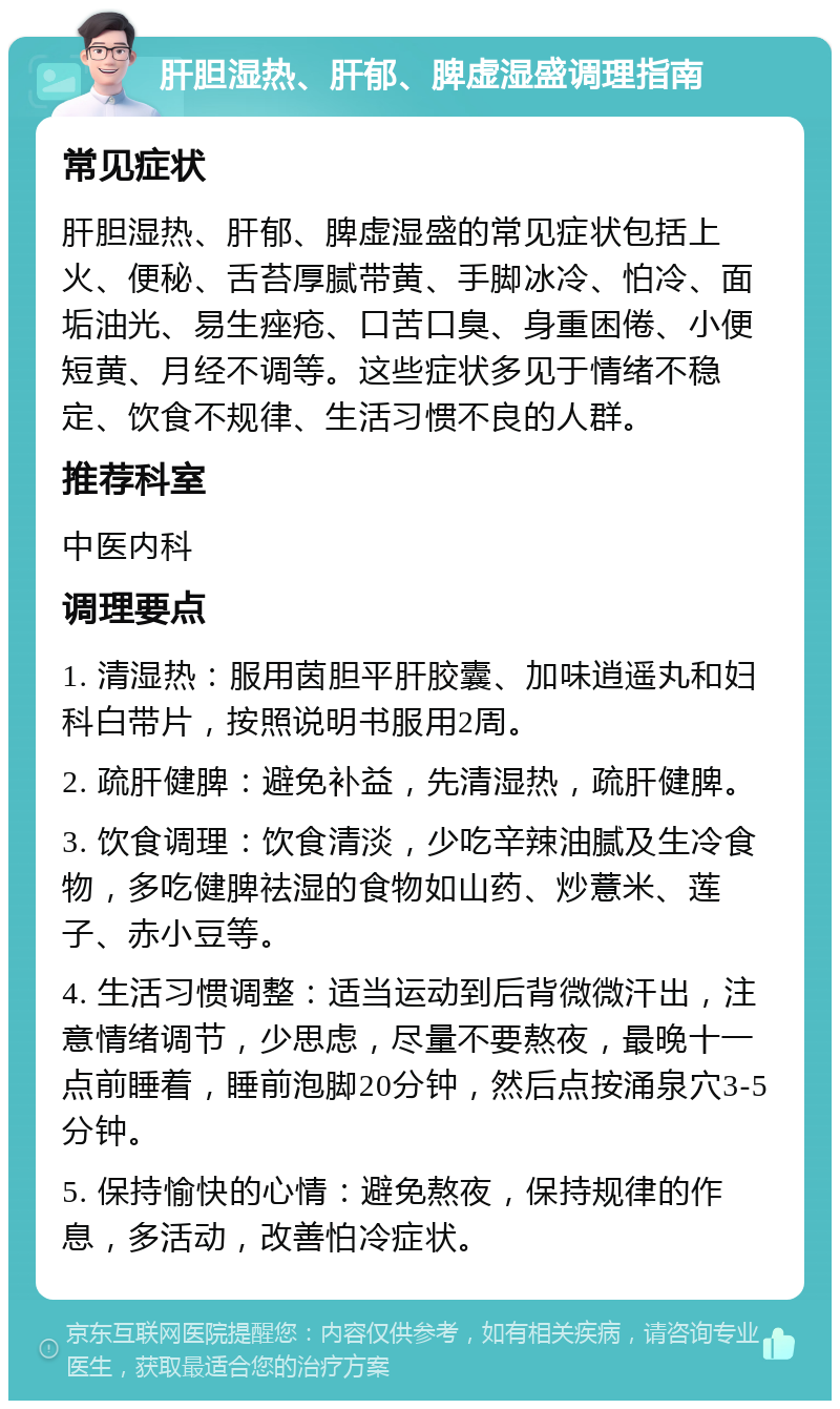 肝胆湿热、肝郁、脾虚湿盛调理指南 常见症状 肝胆湿热、肝郁、脾虚湿盛的常见症状包括上火、便秘、舌苔厚腻带黄、手脚冰冷、怕冷、面垢油光、易生痤疮、口苦口臭、身重困倦、小便短黄、月经不调等。这些症状多见于情绪不稳定、饮食不规律、生活习惯不良的人群。 推荐科室 中医内科 调理要点 1. 清湿热：服用茵胆平肝胶囊、加味逍遥丸和妇科白带片，按照说明书服用2周。 2. 疏肝健脾：避免补益，先清湿热，疏肝健脾。 3. 饮食调理：饮食清淡，少吃辛辣油腻及生冷食物，多吃健脾祛湿的食物如山药、炒薏米、莲子、赤小豆等。 4. 生活习惯调整：适当运动到后背微微汗出，注意情绪调节，少思虑，尽量不要熬夜，最晚十一点前睡着，睡前泡脚20分钟，然后点按涌泉穴3-5分钟。 5. 保持愉快的心情：避免熬夜，保持规律的作息，多活动，改善怕冷症状。