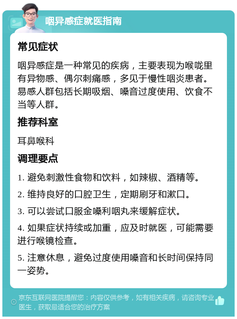 咽异感症就医指南 常见症状 咽异感症是一种常见的疾病，主要表现为喉咙里有异物感、偶尔刺痛感，多见于慢性咽炎患者。易感人群包括长期吸烟、嗓音过度使用、饮食不当等人群。 推荐科室 耳鼻喉科 调理要点 1. 避免刺激性食物和饮料，如辣椒、酒精等。 2. 维持良好的口腔卫生，定期刷牙和漱口。 3. 可以尝试口服金嗓利咽丸来缓解症状。 4. 如果症状持续或加重，应及时就医，可能需要进行喉镜检查。 5. 注意休息，避免过度使用嗓音和长时间保持同一姿势。