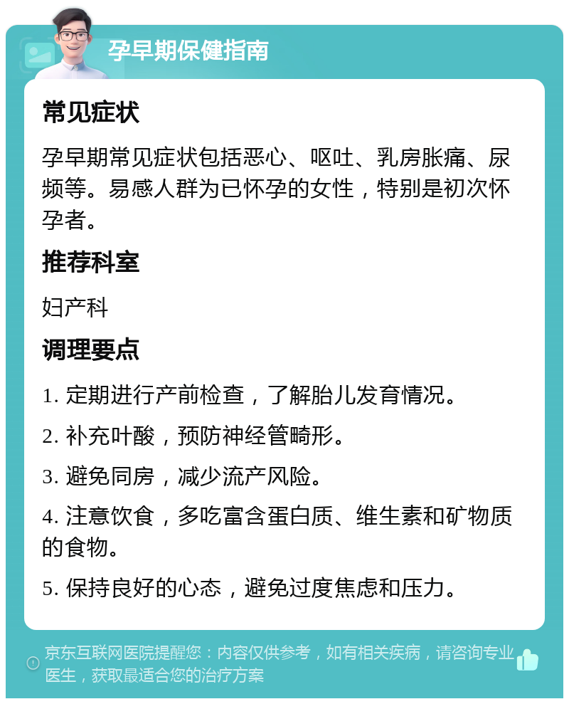 孕早期保健指南 常见症状 孕早期常见症状包括恶心、呕吐、乳房胀痛、尿频等。易感人群为已怀孕的女性，特别是初次怀孕者。 推荐科室 妇产科 调理要点 1. 定期进行产前检查，了解胎儿发育情况。 2. 补充叶酸，预防神经管畸形。 3. 避免同房，减少流产风险。 4. 注意饮食，多吃富含蛋白质、维生素和矿物质的食物。 5. 保持良好的心态，避免过度焦虑和压力。