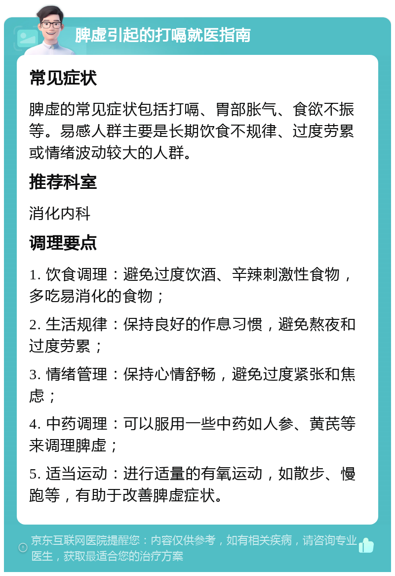 脾虚引起的打嗝就医指南 常见症状 脾虚的常见症状包括打嗝、胃部胀气、食欲不振等。易感人群主要是长期饮食不规律、过度劳累或情绪波动较大的人群。 推荐科室 消化内科 调理要点 1. 饮食调理：避免过度饮酒、辛辣刺激性食物，多吃易消化的食物； 2. 生活规律：保持良好的作息习惯，避免熬夜和过度劳累； 3. 情绪管理：保持心情舒畅，避免过度紧张和焦虑； 4. 中药调理：可以服用一些中药如人参、黄芪等来调理脾虚； 5. 适当运动：进行适量的有氧运动，如散步、慢跑等，有助于改善脾虚症状。