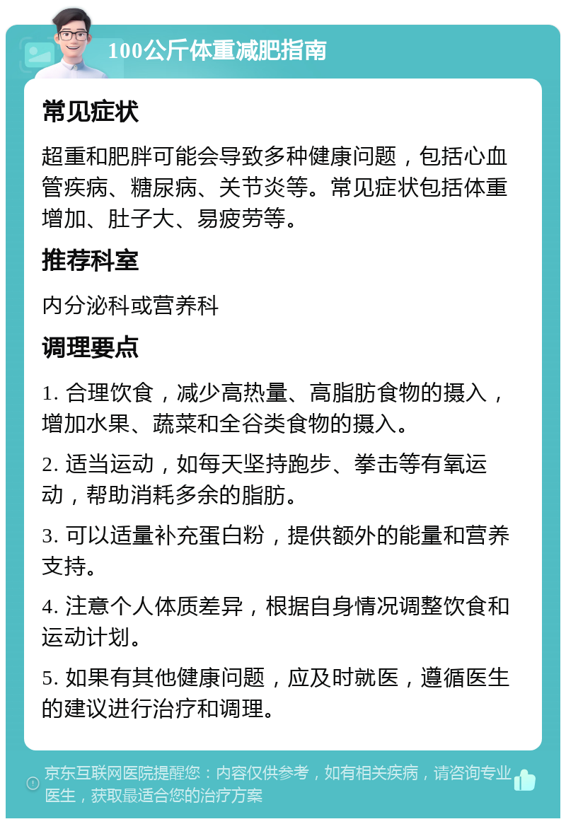 100公斤体重减肥指南 常见症状 超重和肥胖可能会导致多种健康问题，包括心血管疾病、糖尿病、关节炎等。常见症状包括体重增加、肚子大、易疲劳等。 推荐科室 内分泌科或营养科 调理要点 1. 合理饮食，减少高热量、高脂肪食物的摄入，增加水果、蔬菜和全谷类食物的摄入。 2. 适当运动，如每天坚持跑步、拳击等有氧运动，帮助消耗多余的脂肪。 3. 可以适量补充蛋白粉，提供额外的能量和营养支持。 4. 注意个人体质差异，根据自身情况调整饮食和运动计划。 5. 如果有其他健康问题，应及时就医，遵循医生的建议进行治疗和调理。