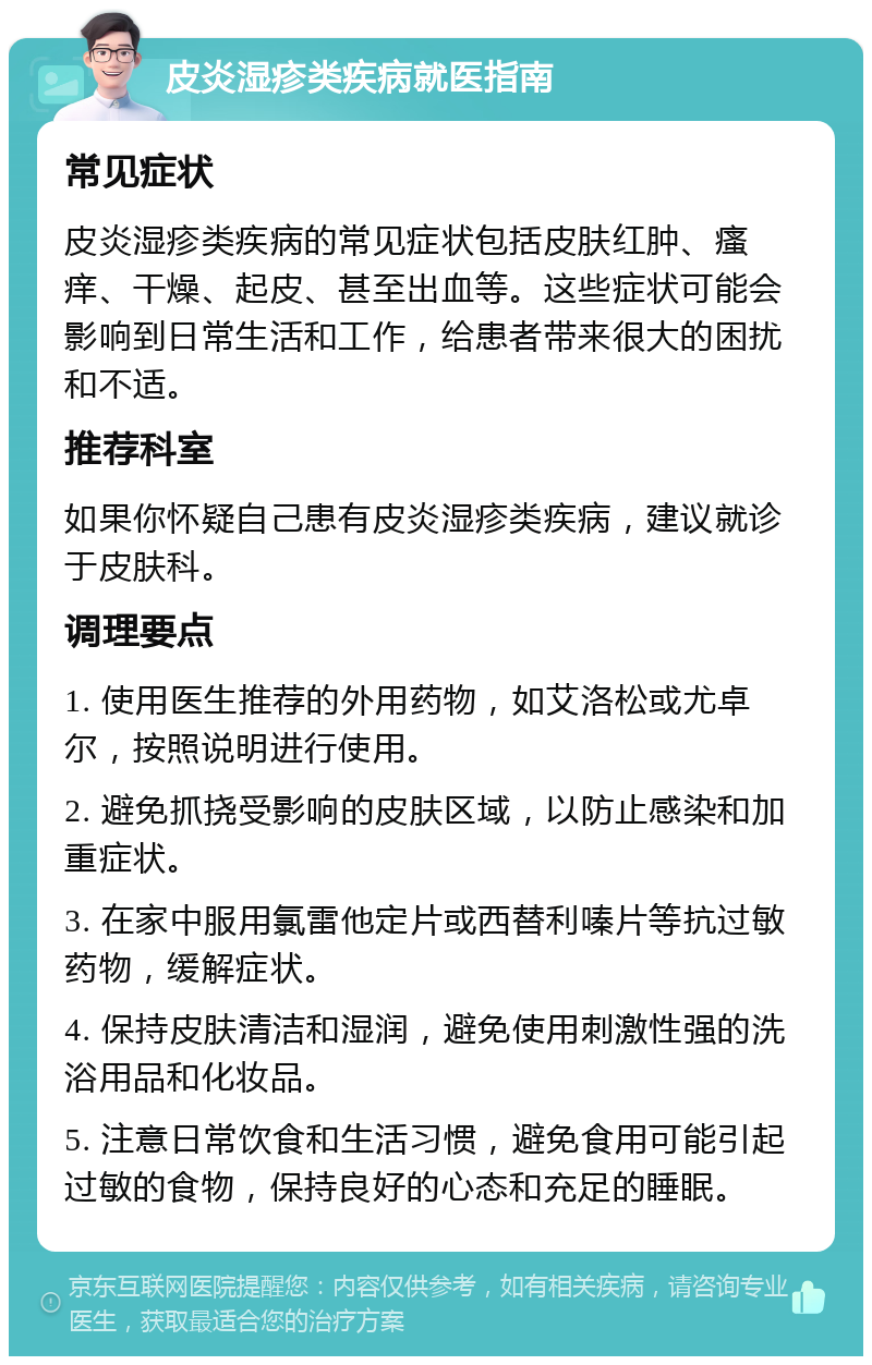 皮炎湿疹类疾病就医指南 常见症状 皮炎湿疹类疾病的常见症状包括皮肤红肿、瘙痒、干燥、起皮、甚至出血等。这些症状可能会影响到日常生活和工作，给患者带来很大的困扰和不适。 推荐科室 如果你怀疑自己患有皮炎湿疹类疾病，建议就诊于皮肤科。 调理要点 1. 使用医生推荐的外用药物，如艾洛松或尤卓尔，按照说明进行使用。 2. 避免抓挠受影响的皮肤区域，以防止感染和加重症状。 3. 在家中服用氯雷他定片或西替利嗪片等抗过敏药物，缓解症状。 4. 保持皮肤清洁和湿润，避免使用刺激性强的洗浴用品和化妆品。 5. 注意日常饮食和生活习惯，避免食用可能引起过敏的食物，保持良好的心态和充足的睡眠。