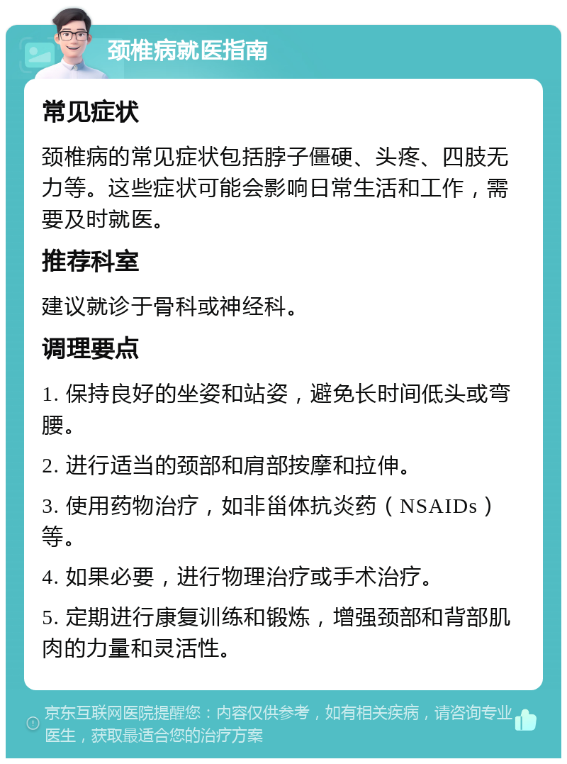 颈椎病就医指南 常见症状 颈椎病的常见症状包括脖子僵硬、头疼、四肢无力等。这些症状可能会影响日常生活和工作，需要及时就医。 推荐科室 建议就诊于骨科或神经科。 调理要点 1. 保持良好的坐姿和站姿，避免长时间低头或弯腰。 2. 进行适当的颈部和肩部按摩和拉伸。 3. 使用药物治疗，如非甾体抗炎药（NSAIDs）等。 4. 如果必要，进行物理治疗或手术治疗。 5. 定期进行康复训练和锻炼，增强颈部和背部肌肉的力量和灵活性。