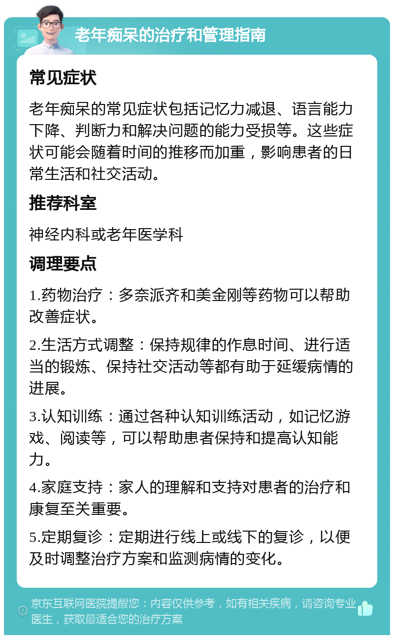 老年痴呆的治疗和管理指南 常见症状 老年痴呆的常见症状包括记忆力减退、语言能力下降、判断力和解决问题的能力受损等。这些症状可能会随着时间的推移而加重，影响患者的日常生活和社交活动。 推荐科室 神经内科或老年医学科 调理要点 1.药物治疗：多奈派齐和美金刚等药物可以帮助改善症状。 2.生活方式调整：保持规律的作息时间、进行适当的锻炼、保持社交活动等都有助于延缓病情的进展。 3.认知训练：通过各种认知训练活动，如记忆游戏、阅读等，可以帮助患者保持和提高认知能力。 4.家庭支持：家人的理解和支持对患者的治疗和康复至关重要。 5.定期复诊：定期进行线上或线下的复诊，以便及时调整治疗方案和监测病情的变化。