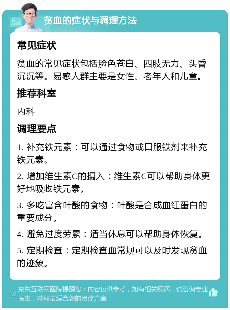 贫血的症状与调理方法 常见症状 贫血的常见症状包括脸色苍白、四肢无力、头昏沉沉等。易感人群主要是女性、老年人和儿童。 推荐科室 内科 调理要点 1. 补充铁元素：可以通过食物或口服铁剂来补充铁元素。 2. 增加维生素C的摄入：维生素C可以帮助身体更好地吸收铁元素。 3. 多吃富含叶酸的食物：叶酸是合成血红蛋白的重要成分。 4. 避免过度劳累：适当休息可以帮助身体恢复。 5. 定期检查：定期检查血常规可以及时发现贫血的迹象。