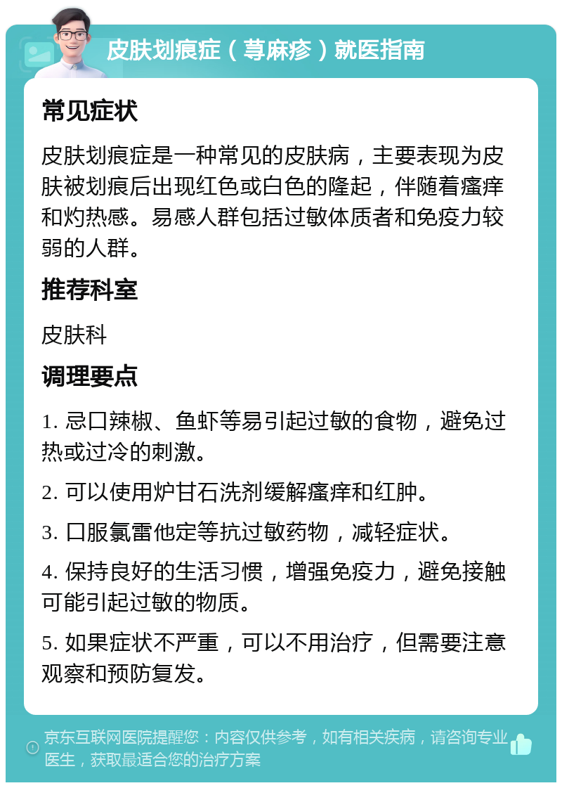 皮肤划痕症（荨麻疹）就医指南 常见症状 皮肤划痕症是一种常见的皮肤病，主要表现为皮肤被划痕后出现红色或白色的隆起，伴随着瘙痒和灼热感。易感人群包括过敏体质者和免疫力较弱的人群。 推荐科室 皮肤科 调理要点 1. 忌口辣椒、鱼虾等易引起过敏的食物，避免过热或过冷的刺激。 2. 可以使用炉甘石洗剂缓解瘙痒和红肿。 3. 口服氯雷他定等抗过敏药物，减轻症状。 4. 保持良好的生活习惯，增强免疫力，避免接触可能引起过敏的物质。 5. 如果症状不严重，可以不用治疗，但需要注意观察和预防复发。