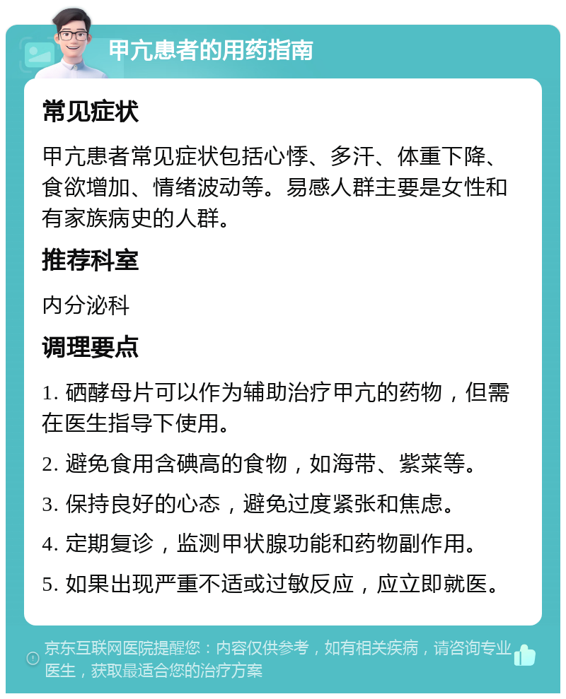 甲亢患者的用药指南 常见症状 甲亢患者常见症状包括心悸、多汗、体重下降、食欲增加、情绪波动等。易感人群主要是女性和有家族病史的人群。 推荐科室 内分泌科 调理要点 1. 硒酵母片可以作为辅助治疗甲亢的药物，但需在医生指导下使用。 2. 避免食用含碘高的食物，如海带、紫菜等。 3. 保持良好的心态，避免过度紧张和焦虑。 4. 定期复诊，监测甲状腺功能和药物副作用。 5. 如果出现严重不适或过敏反应，应立即就医。