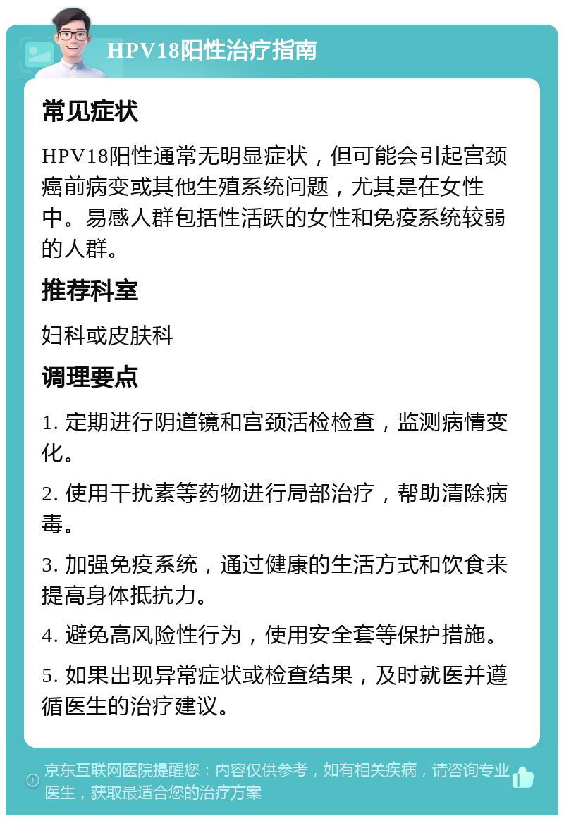 HPV18阳性治疗指南 常见症状 HPV18阳性通常无明显症状，但可能会引起宫颈癌前病变或其他生殖系统问题，尤其是在女性中。易感人群包括性活跃的女性和免疫系统较弱的人群。 推荐科室 妇科或皮肤科 调理要点 1. 定期进行阴道镜和宫颈活检检查，监测病情变化。 2. 使用干扰素等药物进行局部治疗，帮助清除病毒。 3. 加强免疫系统，通过健康的生活方式和饮食来提高身体抵抗力。 4. 避免高风险性行为，使用安全套等保护措施。 5. 如果出现异常症状或检查结果，及时就医并遵循医生的治疗建议。