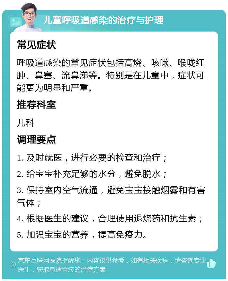 儿童呼吸道感染的治疗与护理 常见症状 呼吸道感染的常见症状包括高烧、咳嗽、喉咙红肿、鼻塞、流鼻涕等。特别是在儿童中，症状可能更为明显和严重。 推荐科室 儿科 调理要点 1. 及时就医，进行必要的检查和治疗； 2. 给宝宝补充足够的水分，避免脱水； 3. 保持室内空气流通，避免宝宝接触烟雾和有害气体； 4. 根据医生的建议，合理使用退烧药和抗生素； 5. 加强宝宝的营养，提高免疫力。