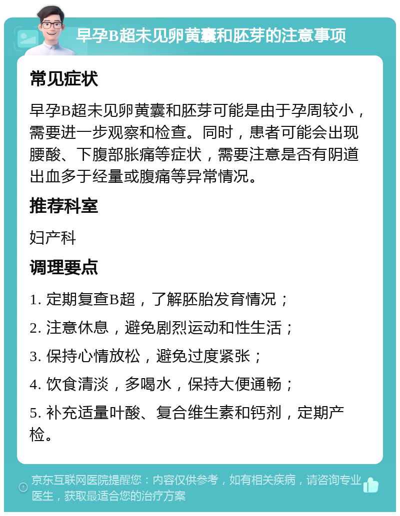 早孕B超未见卵黄囊和胚芽的注意事项 常见症状 早孕B超未见卵黄囊和胚芽可能是由于孕周较小，需要进一步观察和检查。同时，患者可能会出现腰酸、下腹部胀痛等症状，需要注意是否有阴道出血多于经量或腹痛等异常情况。 推荐科室 妇产科 调理要点 1. 定期复查B超，了解胚胎发育情况； 2. 注意休息，避免剧烈运动和性生活； 3. 保持心情放松，避免过度紧张； 4. 饮食清淡，多喝水，保持大便通畅； 5. 补充适量叶酸、复合维生素和钙剂，定期产检。