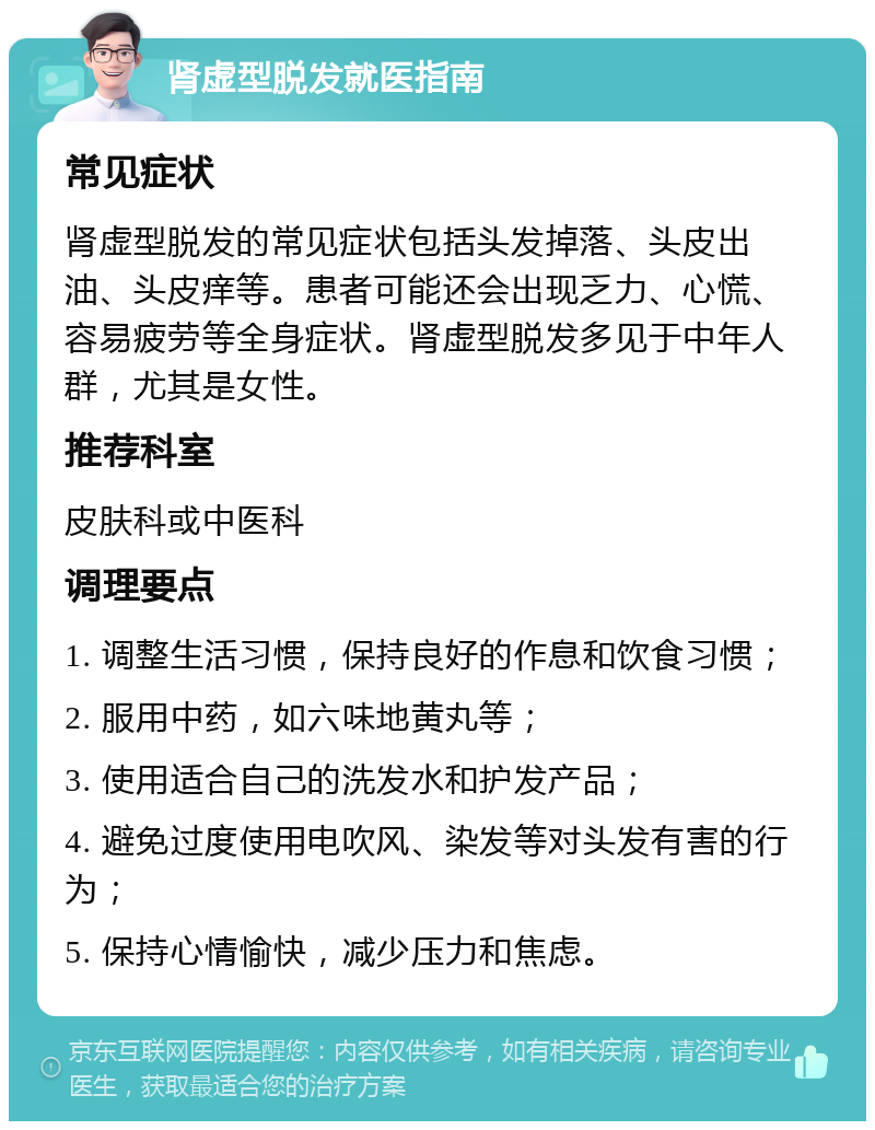 肾虚型脱发就医指南 常见症状 肾虚型脱发的常见症状包括头发掉落、头皮出油、头皮痒等。患者可能还会出现乏力、心慌、容易疲劳等全身症状。肾虚型脱发多见于中年人群，尤其是女性。 推荐科室 皮肤科或中医科 调理要点 1. 调整生活习惯，保持良好的作息和饮食习惯； 2. 服用中药，如六味地黄丸等； 3. 使用适合自己的洗发水和护发产品； 4. 避免过度使用电吹风、染发等对头发有害的行为； 5. 保持心情愉快，减少压力和焦虑。