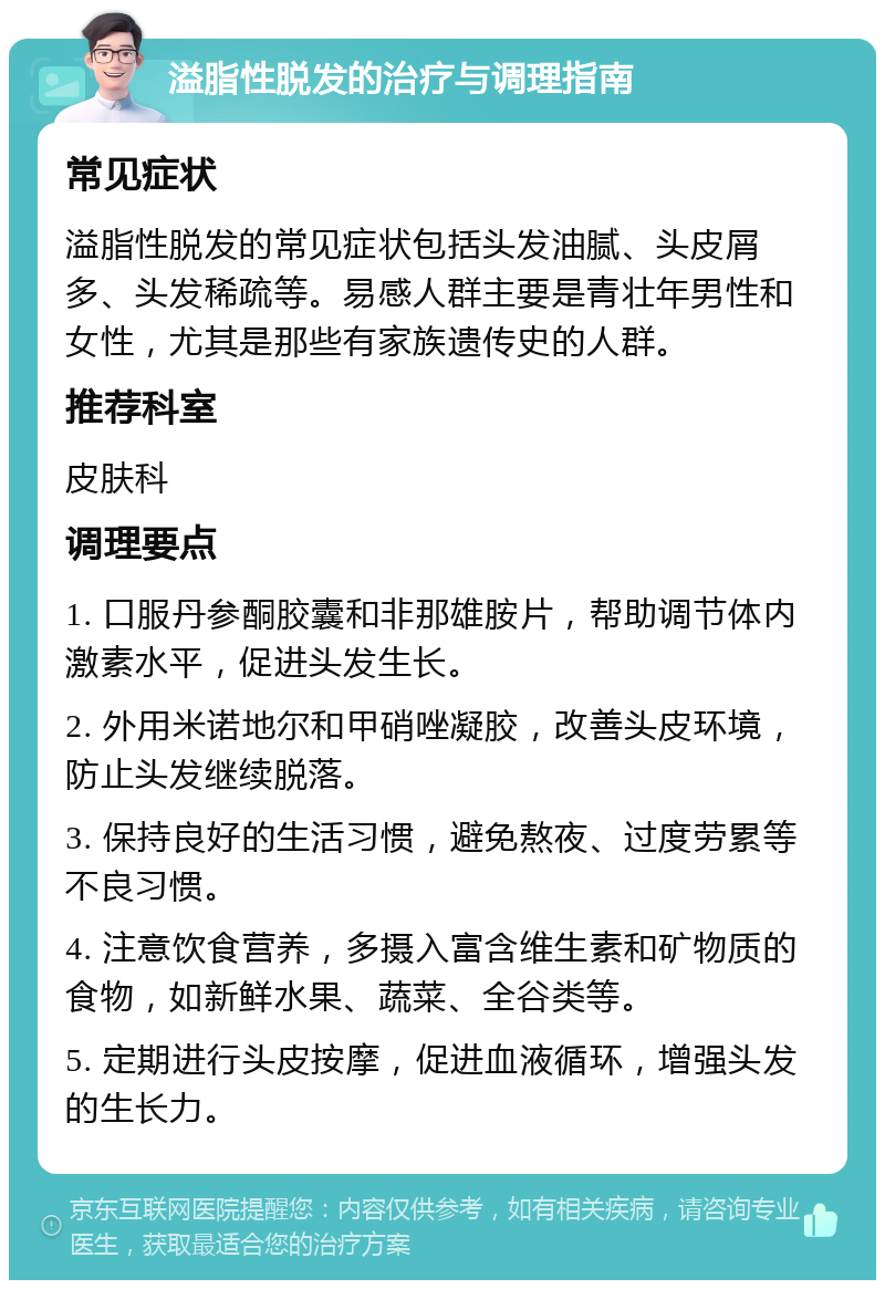 溢脂性脱发的治疗与调理指南 常见症状 溢脂性脱发的常见症状包括头发油腻、头皮屑多、头发稀疏等。易感人群主要是青壮年男性和女性，尤其是那些有家族遗传史的人群。 推荐科室 皮肤科 调理要点 1. 口服丹参酮胶囊和非那雄胺片，帮助调节体内激素水平，促进头发生长。 2. 外用米诺地尔和甲硝唑凝胶，改善头皮环境，防止头发继续脱落。 3. 保持良好的生活习惯，避免熬夜、过度劳累等不良习惯。 4. 注意饮食营养，多摄入富含维生素和矿物质的食物，如新鲜水果、蔬菜、全谷类等。 5. 定期进行头皮按摩，促进血液循环，增强头发的生长力。