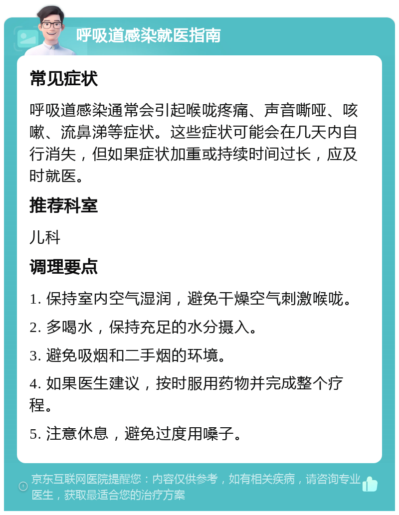 呼吸道感染就医指南 常见症状 呼吸道感染通常会引起喉咙疼痛、声音嘶哑、咳嗽、流鼻涕等症状。这些症状可能会在几天内自行消失，但如果症状加重或持续时间过长，应及时就医。 推荐科室 儿科 调理要点 1. 保持室内空气湿润，避免干燥空气刺激喉咙。 2. 多喝水，保持充足的水分摄入。 3. 避免吸烟和二手烟的环境。 4. 如果医生建议，按时服用药物并完成整个疗程。 5. 注意休息，避免过度用嗓子。