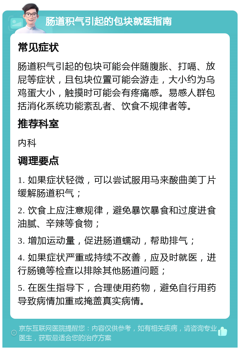 肠道积气引起的包块就医指南 常见症状 肠道积气引起的包块可能会伴随腹胀、打嗝、放屁等症状，且包块位置可能会游走，大小约为乌鸡蛋大小，触摸时可能会有疼痛感。易感人群包括消化系统功能紊乱者、饮食不规律者等。 推荐科室 内科 调理要点 1. 如果症状轻微，可以尝试服用马来酸曲美丁片缓解肠道积气； 2. 饮食上应注意规律，避免暴饮暴食和过度进食油腻、辛辣等食物； 3. 增加运动量，促进肠道蠕动，帮助排气； 4. 如果症状严重或持续不改善，应及时就医，进行肠镜等检查以排除其他肠道问题； 5. 在医生指导下，合理使用药物，避免自行用药导致病情加重或掩盖真实病情。