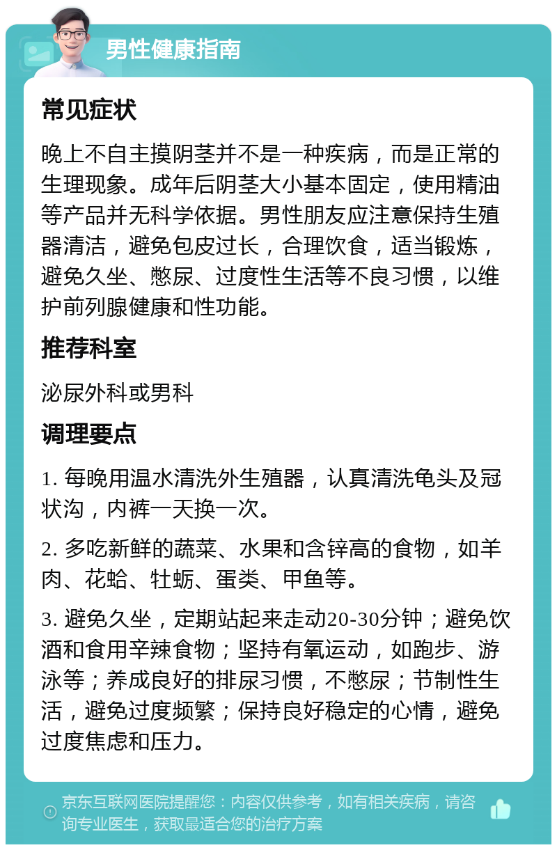 男性健康指南 常见症状 晚上不自主摸阴茎并不是一种疾病，而是正常的生理现象。成年后阴茎大小基本固定，使用精油等产品并无科学依据。男性朋友应注意保持生殖器清洁，避免包皮过长，合理饮食，适当锻炼，避免久坐、憋尿、过度性生活等不良习惯，以维护前列腺健康和性功能。 推荐科室 泌尿外科或男科 调理要点 1. 每晚用温水清洗外生殖器，认真清洗龟头及冠状沟，内裤一天换一次。 2. 多吃新鲜的蔬菜、水果和含锌高的食物，如羊肉、花蛤、牡蛎、蛋类、甲鱼等。 3. 避免久坐，定期站起来走动20-30分钟；避免饮酒和食用辛辣食物；坚持有氧运动，如跑步、游泳等；养成良好的排尿习惯，不憋尿；节制性生活，避免过度频繁；保持良好稳定的心情，避免过度焦虑和压力。