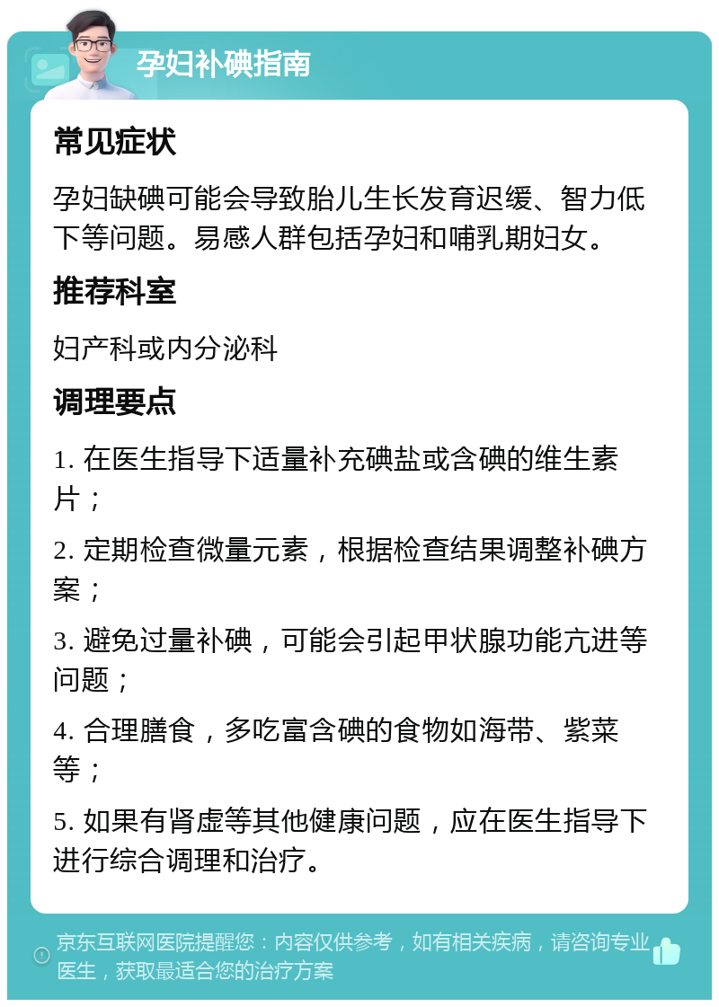 孕妇补碘指南 常见症状 孕妇缺碘可能会导致胎儿生长发育迟缓、智力低下等问题。易感人群包括孕妇和哺乳期妇女。 推荐科室 妇产科或内分泌科 调理要点 1. 在医生指导下适量补充碘盐或含碘的维生素片； 2. 定期检查微量元素，根据检查结果调整补碘方案； 3. 避免过量补碘，可能会引起甲状腺功能亢进等问题； 4. 合理膳食，多吃富含碘的食物如海带、紫菜等； 5. 如果有肾虚等其他健康问题，应在医生指导下进行综合调理和治疗。