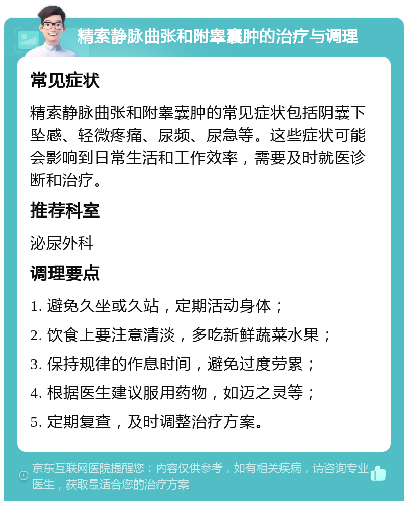 精索静脉曲张和附睾囊肿的治疗与调理 常见症状 精索静脉曲张和附睾囊肿的常见症状包括阴囊下坠感、轻微疼痛、尿频、尿急等。这些症状可能会影响到日常生活和工作效率，需要及时就医诊断和治疗。 推荐科室 泌尿外科 调理要点 1. 避免久坐或久站，定期活动身体； 2. 饮食上要注意清淡，多吃新鲜蔬菜水果； 3. 保持规律的作息时间，避免过度劳累； 4. 根据医生建议服用药物，如迈之灵等； 5. 定期复查，及时调整治疗方案。