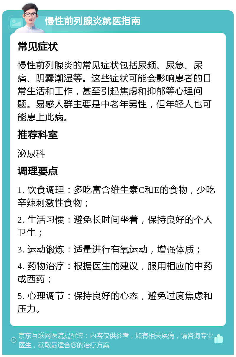 慢性前列腺炎就医指南 常见症状 慢性前列腺炎的常见症状包括尿频、尿急、尿痛、阴囊潮湿等。这些症状可能会影响患者的日常生活和工作，甚至引起焦虑和抑郁等心理问题。易感人群主要是中老年男性，但年轻人也可能患上此病。 推荐科室 泌尿科 调理要点 1. 饮食调理：多吃富含维生素C和E的食物，少吃辛辣刺激性食物； 2. 生活习惯：避免长时间坐着，保持良好的个人卫生； 3. 运动锻炼：适量进行有氧运动，增强体质； 4. 药物治疗：根据医生的建议，服用相应的中药或西药； 5. 心理调节：保持良好的心态，避免过度焦虑和压力。