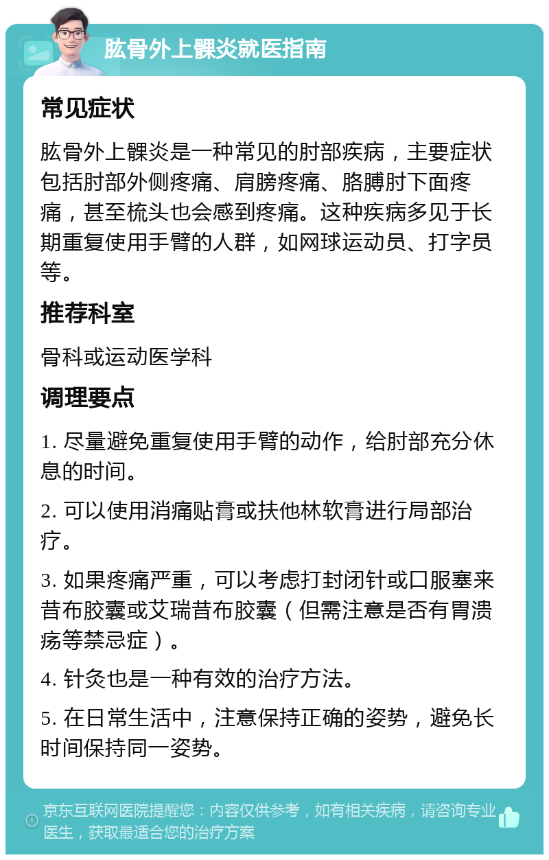 肱骨外上髁炎就医指南 常见症状 肱骨外上髁炎是一种常见的肘部疾病，主要症状包括肘部外侧疼痛、肩膀疼痛、胳膊肘下面疼痛，甚至梳头也会感到疼痛。这种疾病多见于长期重复使用手臂的人群，如网球运动员、打字员等。 推荐科室 骨科或运动医学科 调理要点 1. 尽量避免重复使用手臂的动作，给肘部充分休息的时间。 2. 可以使用消痛贴膏或扶他林软膏进行局部治疗。 3. 如果疼痛严重，可以考虑打封闭针或口服塞来昔布胶囊或艾瑞昔布胶囊（但需注意是否有胃溃疡等禁忌症）。 4. 针灸也是一种有效的治疗方法。 5. 在日常生活中，注意保持正确的姿势，避免长时间保持同一姿势。