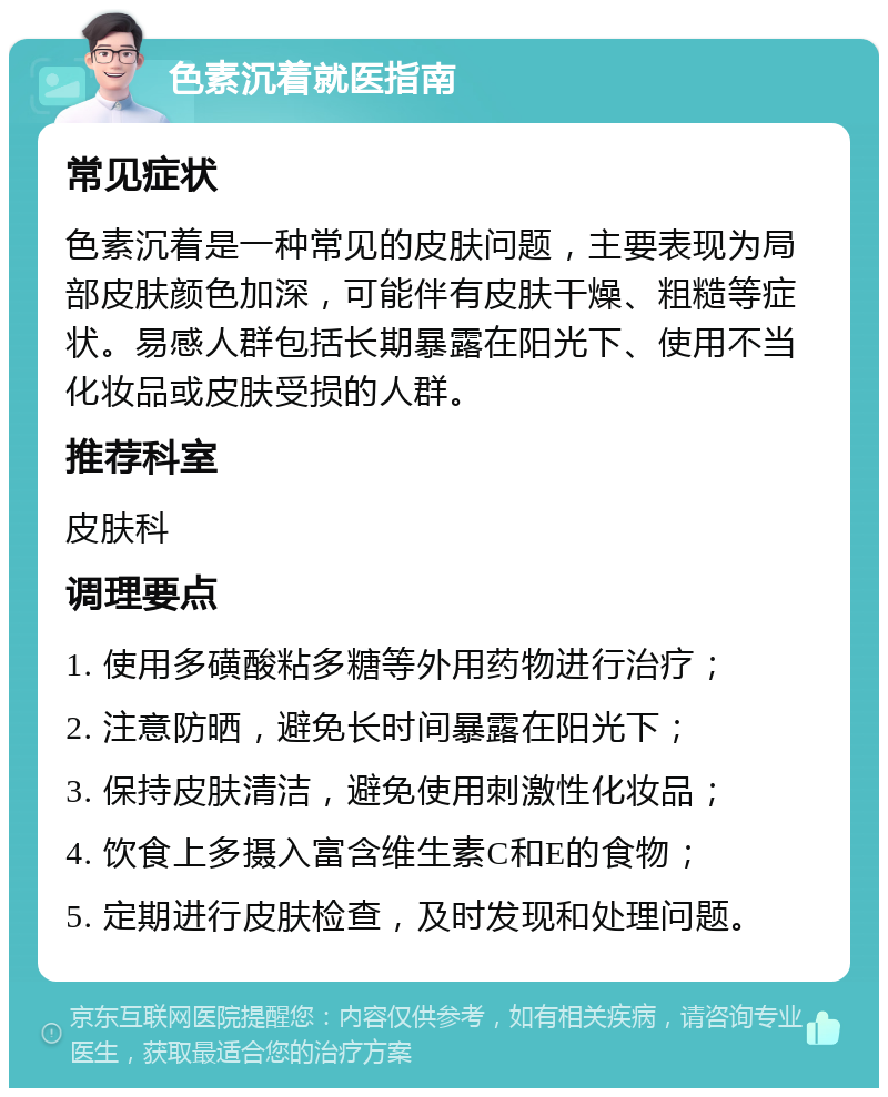 色素沉着就医指南 常见症状 色素沉着是一种常见的皮肤问题，主要表现为局部皮肤颜色加深，可能伴有皮肤干燥、粗糙等症状。易感人群包括长期暴露在阳光下、使用不当化妆品或皮肤受损的人群。 推荐科室 皮肤科 调理要点 1. 使用多磺酸粘多糖等外用药物进行治疗； 2. 注意防晒，避免长时间暴露在阳光下； 3. 保持皮肤清洁，避免使用刺激性化妆品； 4. 饮食上多摄入富含维生素C和E的食物； 5. 定期进行皮肤检查，及时发现和处理问题。