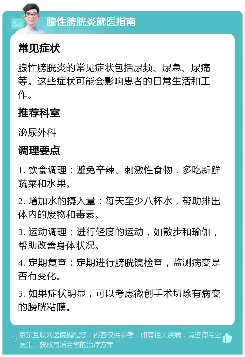 腺性膀胱炎就医指南 常见症状 腺性膀胱炎的常见症状包括尿频、尿急、尿痛等。这些症状可能会影响患者的日常生活和工作。 推荐科室 泌尿外科 调理要点 1. 饮食调理：避免辛辣、刺激性食物，多吃新鲜蔬菜和水果。 2. 增加水的摄入量：每天至少八杯水，帮助排出体内的废物和毒素。 3. 运动调理：进行轻度的运动，如散步和瑜伽，帮助改善身体状况。 4. 定期复查：定期进行膀胱镜检查，监测病变是否有变化。 5. 如果症状明显，可以考虑微创手术切除有病变的膀胱粘膜。