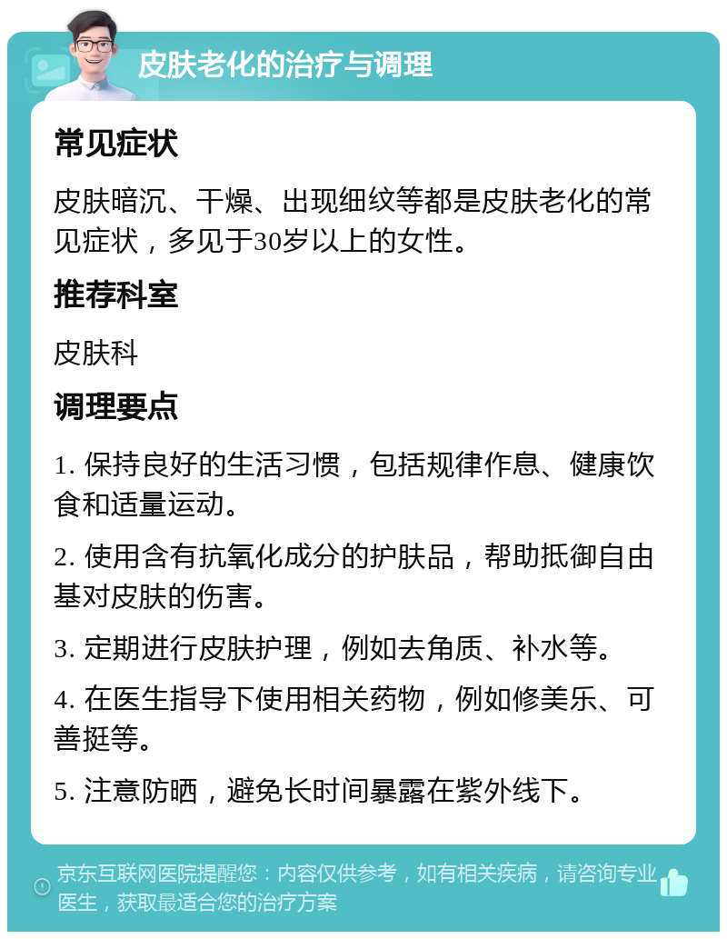 皮肤老化的治疗与调理 常见症状 皮肤暗沉、干燥、出现细纹等都是皮肤老化的常见症状，多见于30岁以上的女性。 推荐科室 皮肤科 调理要点 1. 保持良好的生活习惯，包括规律作息、健康饮食和适量运动。 2. 使用含有抗氧化成分的护肤品，帮助抵御自由基对皮肤的伤害。 3. 定期进行皮肤护理，例如去角质、补水等。 4. 在医生指导下使用相关药物，例如修美乐、可善挺等。 5. 注意防晒，避免长时间暴露在紫外线下。