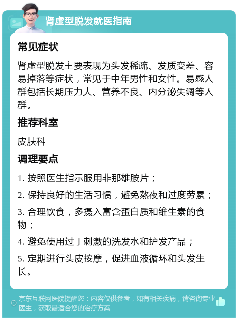 肾虚型脱发就医指南 常见症状 肾虚型脱发主要表现为头发稀疏、发质变差、容易掉落等症状，常见于中年男性和女性。易感人群包括长期压力大、营养不良、内分泌失调等人群。 推荐科室 皮肤科 调理要点 1. 按照医生指示服用非那雄胺片； 2. 保持良好的生活习惯，避免熬夜和过度劳累； 3. 合理饮食，多摄入富含蛋白质和维生素的食物； 4. 避免使用过于刺激的洗发水和护发产品； 5. 定期进行头皮按摩，促进血液循环和头发生长。