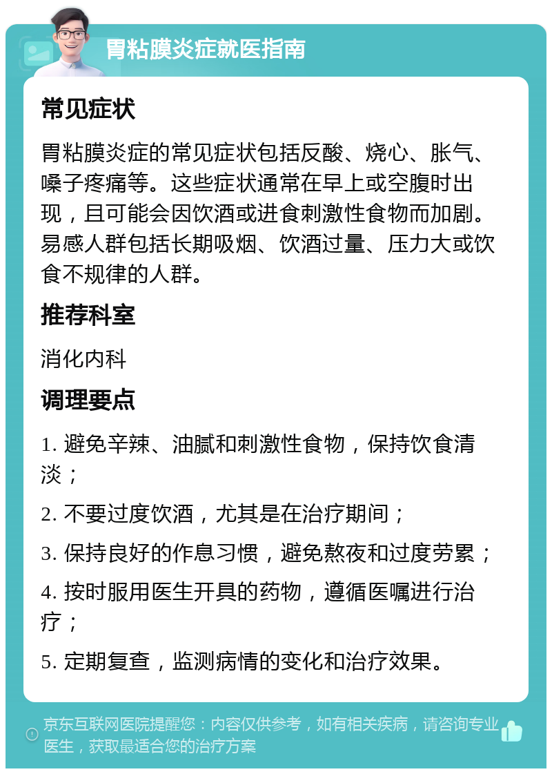 胃粘膜炎症就医指南 常见症状 胃粘膜炎症的常见症状包括反酸、烧心、胀气、嗓子疼痛等。这些症状通常在早上或空腹时出现，且可能会因饮酒或进食刺激性食物而加剧。易感人群包括长期吸烟、饮酒过量、压力大或饮食不规律的人群。 推荐科室 消化内科 调理要点 1. 避免辛辣、油腻和刺激性食物，保持饮食清淡； 2. 不要过度饮酒，尤其是在治疗期间； 3. 保持良好的作息习惯，避免熬夜和过度劳累； 4. 按时服用医生开具的药物，遵循医嘱进行治疗； 5. 定期复查，监测病情的变化和治疗效果。