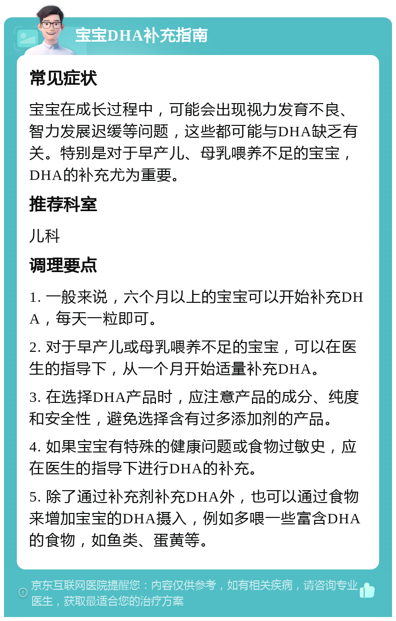 宝宝DHA补充指南 常见症状 宝宝在成长过程中，可能会出现视力发育不良、智力发展迟缓等问题，这些都可能与DHA缺乏有关。特别是对于早产儿、母乳喂养不足的宝宝，DHA的补充尤为重要。 推荐科室 儿科 调理要点 1. 一般来说，六个月以上的宝宝可以开始补充DHA，每天一粒即可。 2. 对于早产儿或母乳喂养不足的宝宝，可以在医生的指导下，从一个月开始适量补充DHA。 3. 在选择DHA产品时，应注意产品的成分、纯度和安全性，避免选择含有过多添加剂的产品。 4. 如果宝宝有特殊的健康问题或食物过敏史，应在医生的指导下进行DHA的补充。 5. 除了通过补充剂补充DHA外，也可以通过食物来增加宝宝的DHA摄入，例如多喂一些富含DHA的食物，如鱼类、蛋黄等。