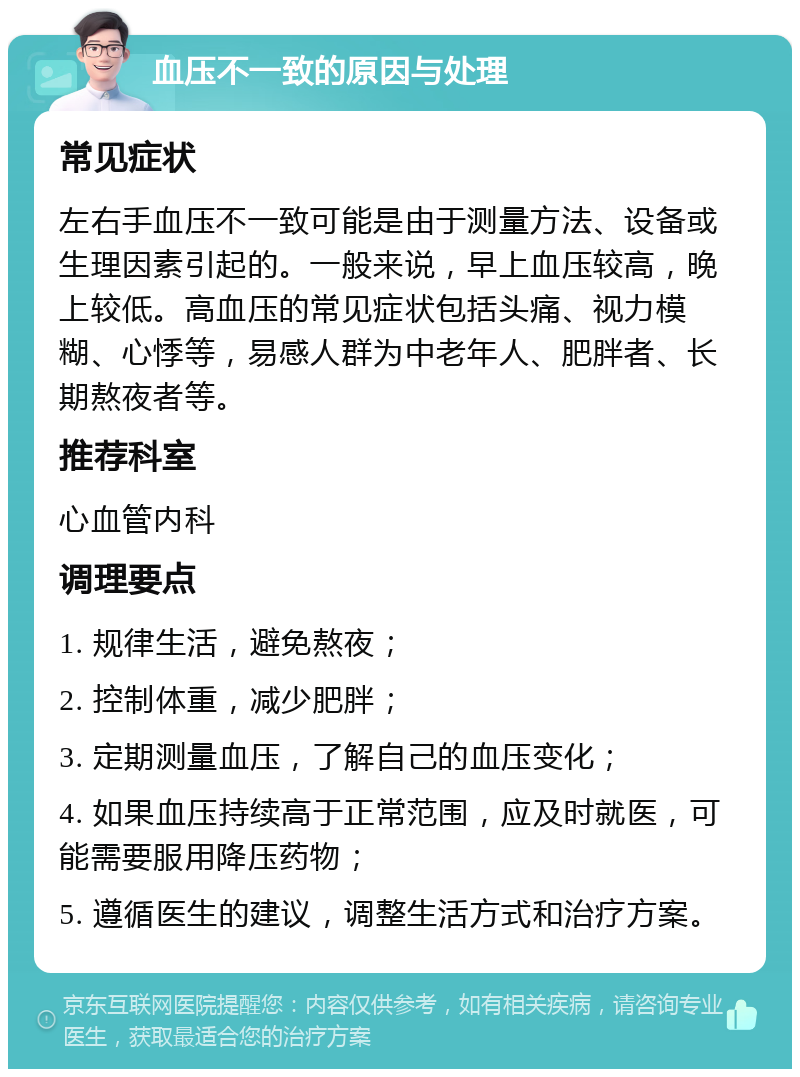 血压不一致的原因与处理 常见症状 左右手血压不一致可能是由于测量方法、设备或生理因素引起的。一般来说，早上血压较高，晚上较低。高血压的常见症状包括头痛、视力模糊、心悸等，易感人群为中老年人、肥胖者、长期熬夜者等。 推荐科室 心血管内科 调理要点 1. 规律生活，避免熬夜； 2. 控制体重，减少肥胖； 3. 定期测量血压，了解自己的血压变化； 4. 如果血压持续高于正常范围，应及时就医，可能需要服用降压药物； 5. 遵循医生的建议，调整生活方式和治疗方案。