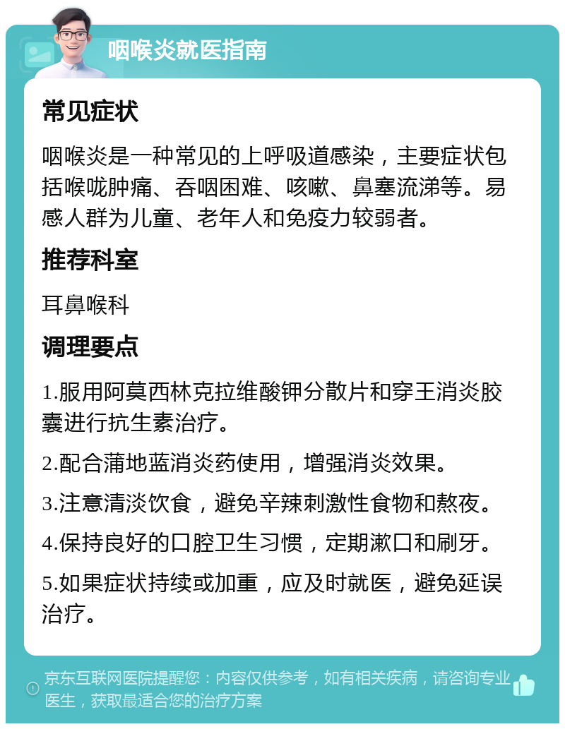 咽喉炎就医指南 常见症状 咽喉炎是一种常见的上呼吸道感染，主要症状包括喉咙肿痛、吞咽困难、咳嗽、鼻塞流涕等。易感人群为儿童、老年人和免疫力较弱者。 推荐科室 耳鼻喉科 调理要点 1.服用阿莫西林克拉维酸钾分散片和穿王消炎胶囊进行抗生素治疗。 2.配合蒲地蓝消炎药使用，增强消炎效果。 3.注意清淡饮食，避免辛辣刺激性食物和熬夜。 4.保持良好的口腔卫生习惯，定期漱口和刷牙。 5.如果症状持续或加重，应及时就医，避免延误治疗。