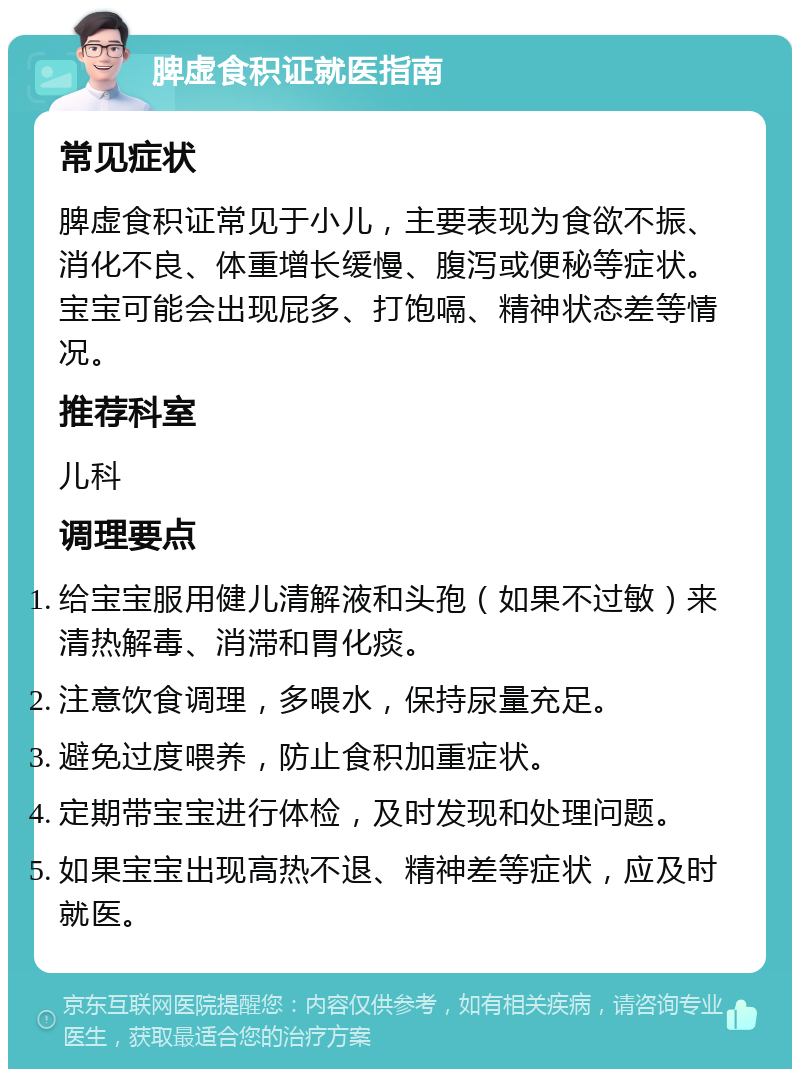 脾虚食积证就医指南 常见症状 脾虚食积证常见于小儿，主要表现为食欲不振、消化不良、体重增长缓慢、腹泻或便秘等症状。宝宝可能会出现屁多、打饱嗝、精神状态差等情况。 推荐科室 儿科 调理要点 给宝宝服用健儿清解液和头孢（如果不过敏）来清热解毒、消滞和胃化痰。 注意饮食调理，多喂水，保持尿量充足。 避免过度喂养，防止食积加重症状。 定期带宝宝进行体检，及时发现和处理问题。 如果宝宝出现高热不退、精神差等症状，应及时就医。