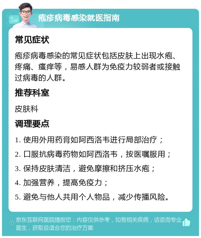 疱疹病毒感染就医指南 常见症状 疱疹病毒感染的常见症状包括皮肤上出现水疱、疼痛、瘙痒等，易感人群为免疫力较弱者或接触过病毒的人群。 推荐科室 皮肤科 调理要点 1. 使用外用药膏如阿西洛韦进行局部治疗； 2. 口服抗病毒药物如阿西洛韦，按医嘱服用； 3. 保持皮肤清洁，避免摩擦和挤压水疱； 4. 加强营养，提高免疫力； 5. 避免与他人共用个人物品，减少传播风险。