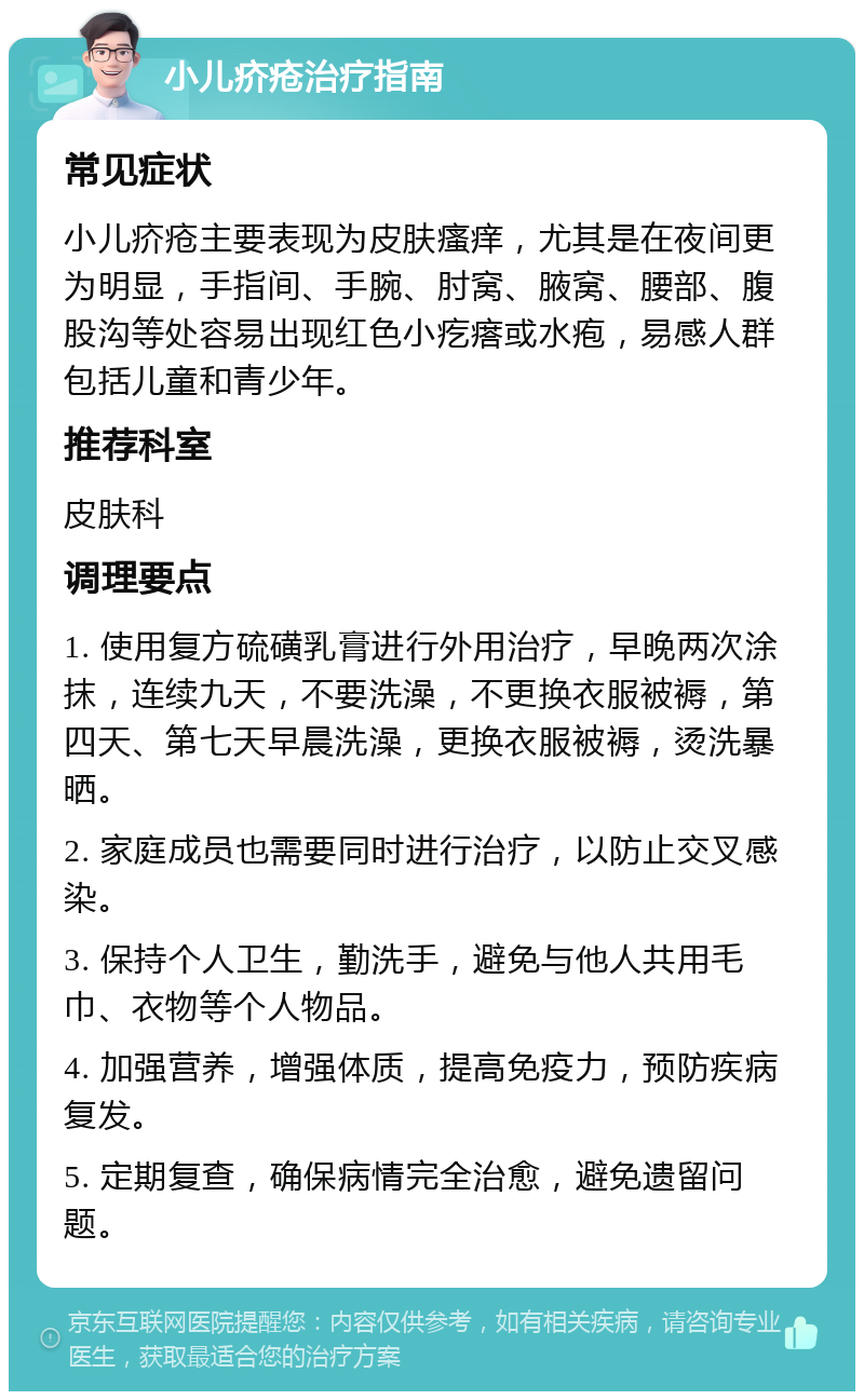 小儿疥疮治疗指南 常见症状 小儿疥疮主要表现为皮肤瘙痒，尤其是在夜间更为明显，手指间、手腕、肘窝、腋窝、腰部、腹股沟等处容易出现红色小疙瘩或水疱，易感人群包括儿童和青少年。 推荐科室 皮肤科 调理要点 1. 使用复方硫磺乳膏进行外用治疗，早晚两次涂抹，连续九天，不要洗澡，不更换衣服被褥，第四天、第七天早晨洗澡，更换衣服被褥，烫洗暴晒。 2. 家庭成员也需要同时进行治疗，以防止交叉感染。 3. 保持个人卫生，勤洗手，避免与他人共用毛巾、衣物等个人物品。 4. 加强营养，增强体质，提高免疫力，预防疾病复发。 5. 定期复查，确保病情完全治愈，避免遗留问题。