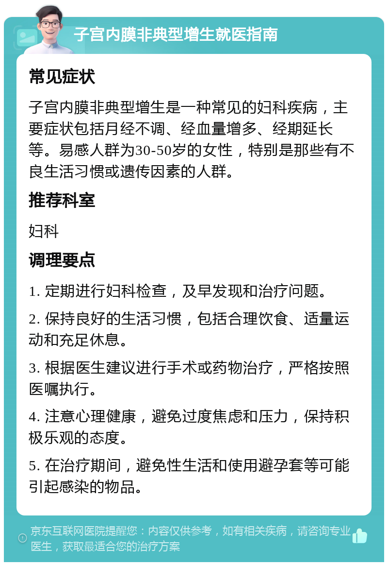 子宫内膜非典型增生就医指南 常见症状 子宫内膜非典型增生是一种常见的妇科疾病，主要症状包括月经不调、经血量增多、经期延长等。易感人群为30-50岁的女性，特别是那些有不良生活习惯或遗传因素的人群。 推荐科室 妇科 调理要点 1. 定期进行妇科检查，及早发现和治疗问题。 2. 保持良好的生活习惯，包括合理饮食、适量运动和充足休息。 3. 根据医生建议进行手术或药物治疗，严格按照医嘱执行。 4. 注意心理健康，避免过度焦虑和压力，保持积极乐观的态度。 5. 在治疗期间，避免性生活和使用避孕套等可能引起感染的物品。