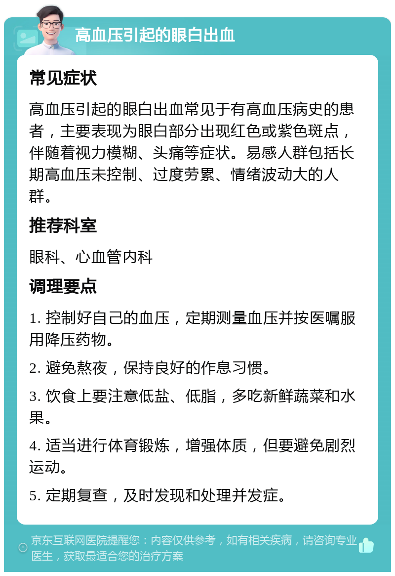 高血压引起的眼白出血 常见症状 高血压引起的眼白出血常见于有高血压病史的患者，主要表现为眼白部分出现红色或紫色斑点，伴随着视力模糊、头痛等症状。易感人群包括长期高血压未控制、过度劳累、情绪波动大的人群。 推荐科室 眼科、心血管内科 调理要点 1. 控制好自己的血压，定期测量血压并按医嘱服用降压药物。 2. 避免熬夜，保持良好的作息习惯。 3. 饮食上要注意低盐、低脂，多吃新鲜蔬菜和水果。 4. 适当进行体育锻炼，增强体质，但要避免剧烈运动。 5. 定期复查，及时发现和处理并发症。