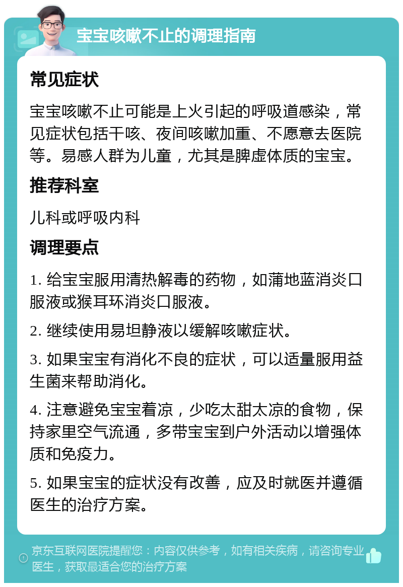 宝宝咳嗽不止的调理指南 常见症状 宝宝咳嗽不止可能是上火引起的呼吸道感染，常见症状包括干咳、夜间咳嗽加重、不愿意去医院等。易感人群为儿童，尤其是脾虚体质的宝宝。 推荐科室 儿科或呼吸内科 调理要点 1. 给宝宝服用清热解毒的药物，如蒲地蓝消炎口服液或猴耳环消炎口服液。 2. 继续使用易坦静液以缓解咳嗽症状。 3. 如果宝宝有消化不良的症状，可以适量服用益生菌来帮助消化。 4. 注意避免宝宝着凉，少吃太甜太凉的食物，保持家里空气流通，多带宝宝到户外活动以增强体质和免疫力。 5. 如果宝宝的症状没有改善，应及时就医并遵循医生的治疗方案。