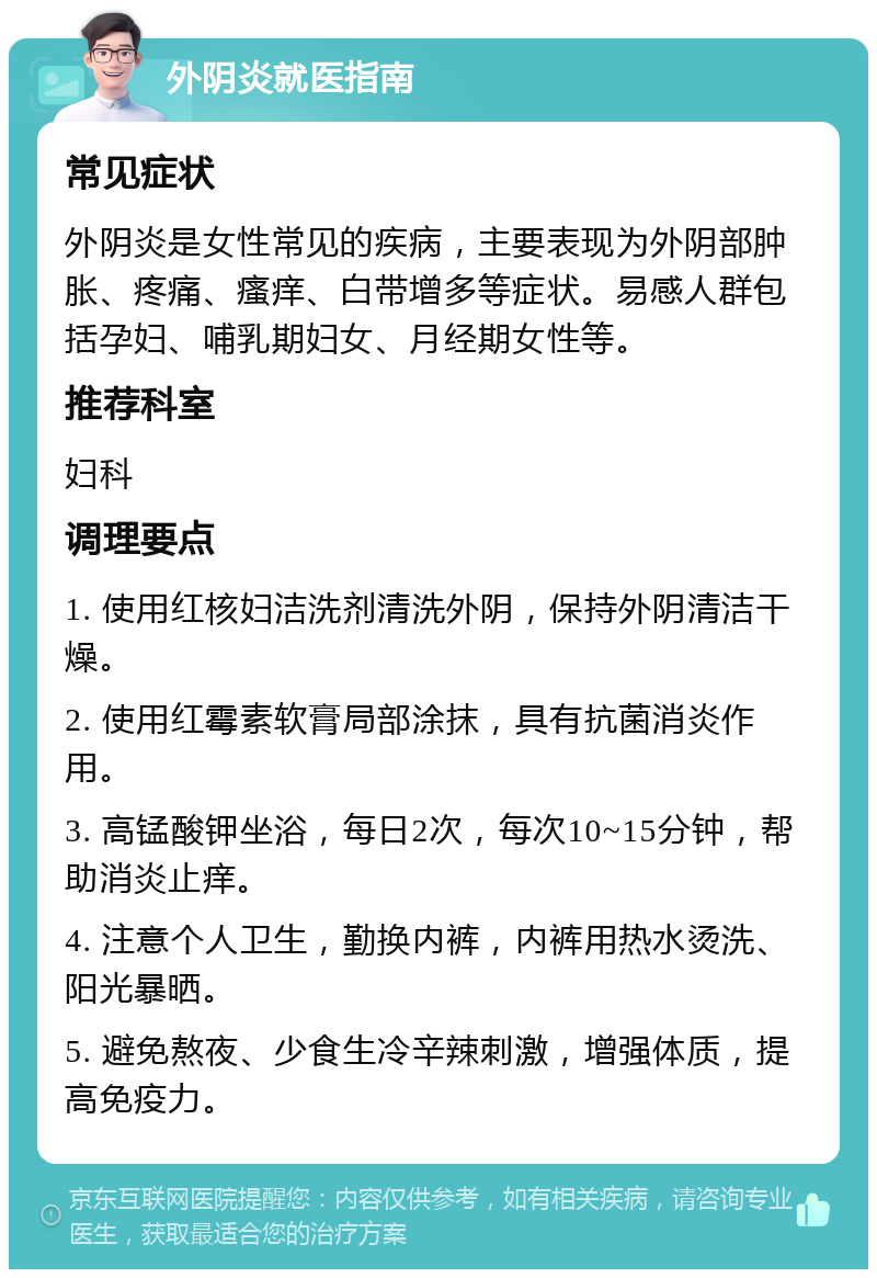 外阴炎就医指南 常见症状 外阴炎是女性常见的疾病，主要表现为外阴部肿胀、疼痛、瘙痒、白带增多等症状。易感人群包括孕妇、哺乳期妇女、月经期女性等。 推荐科室 妇科 调理要点 1. 使用红核妇洁洗剂清洗外阴，保持外阴清洁干燥。 2. 使用红霉素软膏局部涂抹，具有抗菌消炎作用。 3. 高锰酸钾坐浴，每日2次，每次10~15分钟，帮助消炎止痒。 4. 注意个人卫生，勤换内裤，内裤用热水烫洗、阳光暴晒。 5. 避免熬夜、少食生冷辛辣刺激，增强体质，提高免疫力。